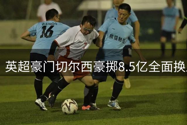 英超豪门切尔西豪掷8.5亿全面换血，30人交易成今夏焦点