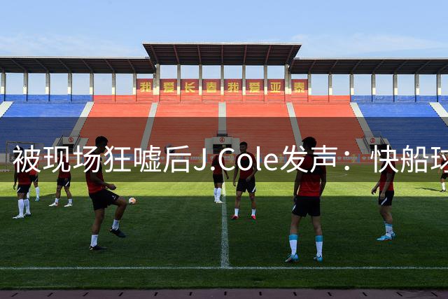 被现场狂嘘后J.Cole发声：快船球迷需要关爱，是萧华搞砸了一切
